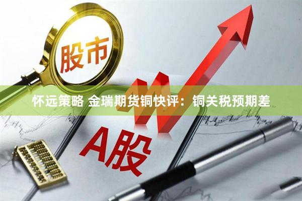 怀远策略 金瑞期货铜快评：铜关税预期差