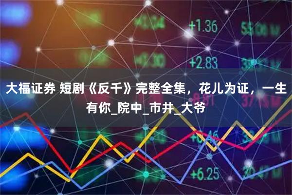 大福证券 短剧《反千》完整全集，花儿为证，一生有你_院中_市井_大爷