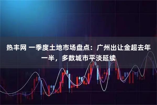 热丰网 一季度土地市场盘点：广州出让金超去年一半，多数城市平淡延续