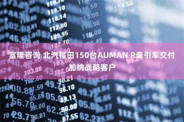 富隆咨询 北汽福田150台AUMAN R牵引车交付加纳战略客户