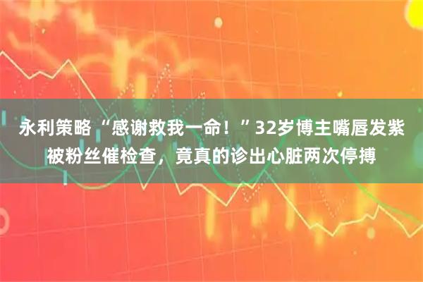 永利策略 “感谢救我一命！”32岁博主嘴唇发紫被粉丝催检查，竟真的诊出心脏两次停搏