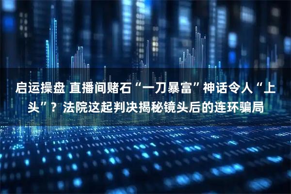 启运操盘 直播间赌石“一刀暴富”神话令人“上头”？法院这起判决揭秘镜头后的连环骗局