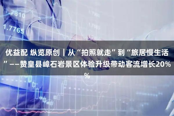 优益配 纵览原创｜从“拍照就走”到“旅居慢生活”——赞皇县嶂石岩景区体验升级带动客流增长20%